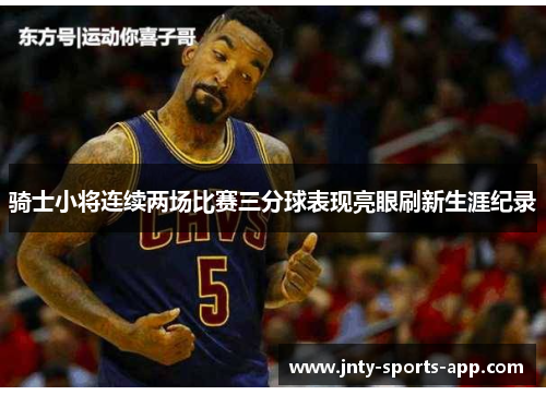 骑士小将连续两场比赛三分球表现亮眼刷新生涯纪录